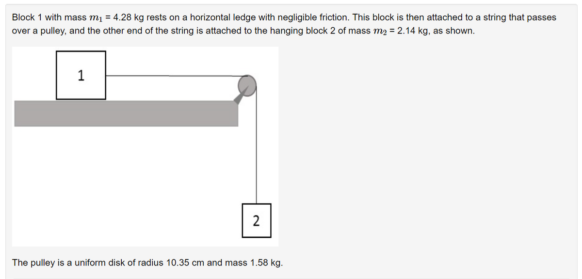 Block 1 with mass mį = 4.28 kg rests on a horizontal ledge with negligible friction. This block is then attached to a string that passes
over a pulley, and the other end of the string is attached to the hanging block 2 of mass m2 = 2.14 kg, as shown.
1
The pulley is a uniform disk of radius 10.35 cm and mass 1.58 kg.
