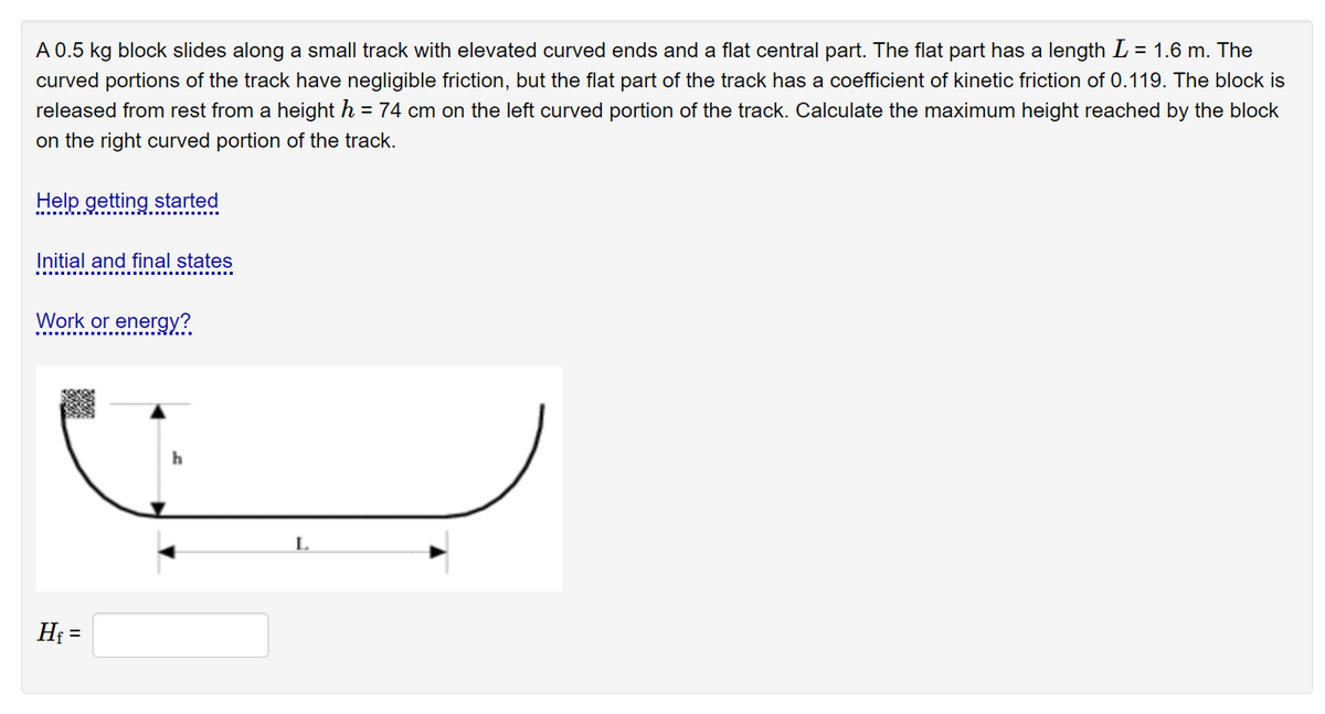 A 0.5 kg block slides along a small track with elevated curved ends and a flat central part. The flat part has a length L = 1.6 m. The
curved portions of the track have negligible friction, but the flat part of the track has a coefficient of kinetic friction of 0.119. The block is
released from rest from a height h = 74 cm on the left curved portion of the track. Calculate the maximum height reached by the block
on the right curved portion of the track.
Help getting started
Initial and final states
Work or energy?
L
H =
