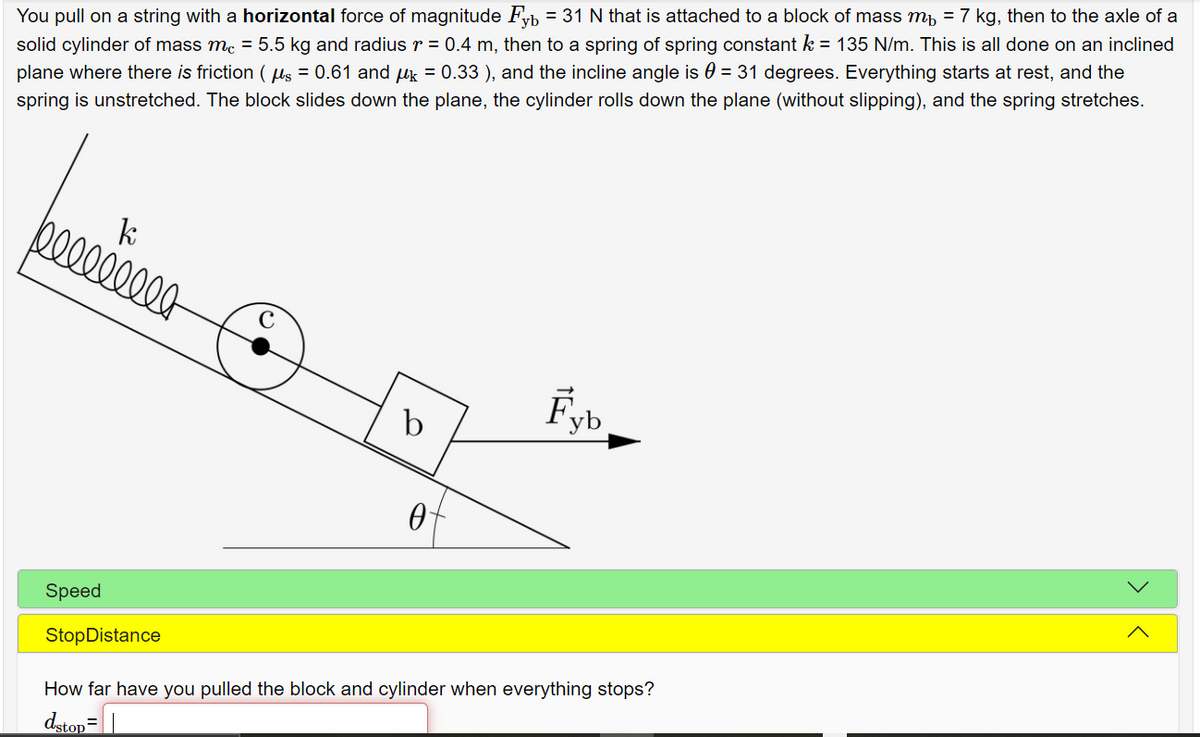 solid cylinder of mass me = 5.5 kg and radius r = 0.4 m, then to a spring of spring constant k = 135 N/m. This is all done on an inclined
plane where there is friction ( ls = 0.61 and uk = 0.33 ), and the incline angle is 0 = 31 degrees. Everything starts at rest, and the
You pull on a string with a horizontal force of magnitude Fb = 31 N that is attached to a block of mass m, = 7 kg, then to the axle of a
spring is unstretched. The block slides down the plane, the cylinder rolls down the plane (without slipping), and the spring stretches.
ki
000000000
Fyb
b
Speed
StopDistance
How far have you pulled the block and cylinder when everything stops?
dstop=||
