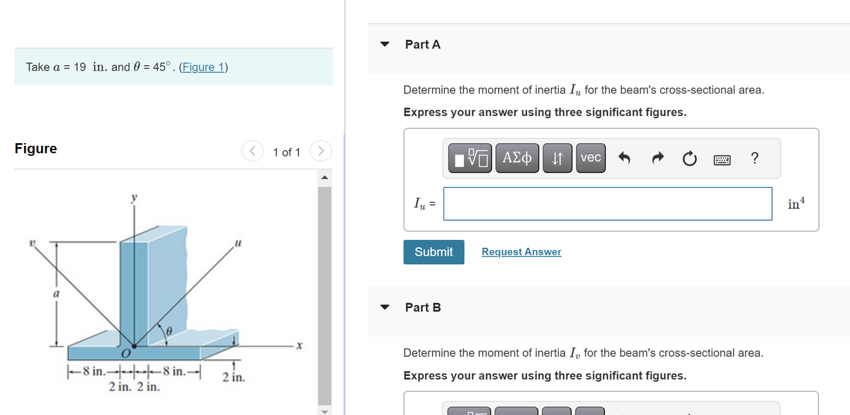 Take a = 19 in. and 0 = 45° . (Figure 1)
Figure
a
-8 in.
2 in. 2 in.
8 in.-
T
2 in.
1 of 1
X
|▶
Part A
Determine the moment of inertia Iu for the beam's cross-sectional area.
Express your answer using three significant figures.
Iu =
Submit
Part B
AΣo↓vec
ΑΣΦ
□
Request Answer
?
Determine the moment of inertia I, for the beam's cross-sectional area.
Express your answer using three significant figures.
in