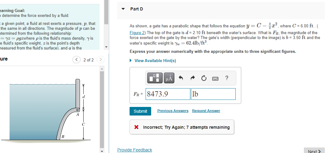 earning Goal:
determine the force exerted by a fluid.
t a given point, a fluid at rest exerts a pressure, p, that
the same in all directions. The magnitude of p can be
etermined from the following relationship:
=yz = pgzwhere p is the fluid's mass density, y is
e fluid's specific weight, z is the point's depth
heasured from the fluid's surface), and a is the
ure
A
2 of 2
Part D
As shown, a gate has a parabolic shape that follows the equation y = C-², where C = 6.00 ft. (
Figure 2) The top of the gate is d = 2.10 ft beneath the water's surface. What is FR, the magnitude of the
force exerted on the gate by the water? The gate's width (perpendicular to the image) is b = 3.50 ft and the
water's specific weight is Yw = 62.4lb/ft³.
Express your answer numerically with the appropriate units to three significant figures.
► View Available Hint(s)
HA
FR 8473.9
lb
Submit Previous Answers Request Answer
Provide Feedback
?
X Incorrect; Try Again; 7 attempts remaining
Next >