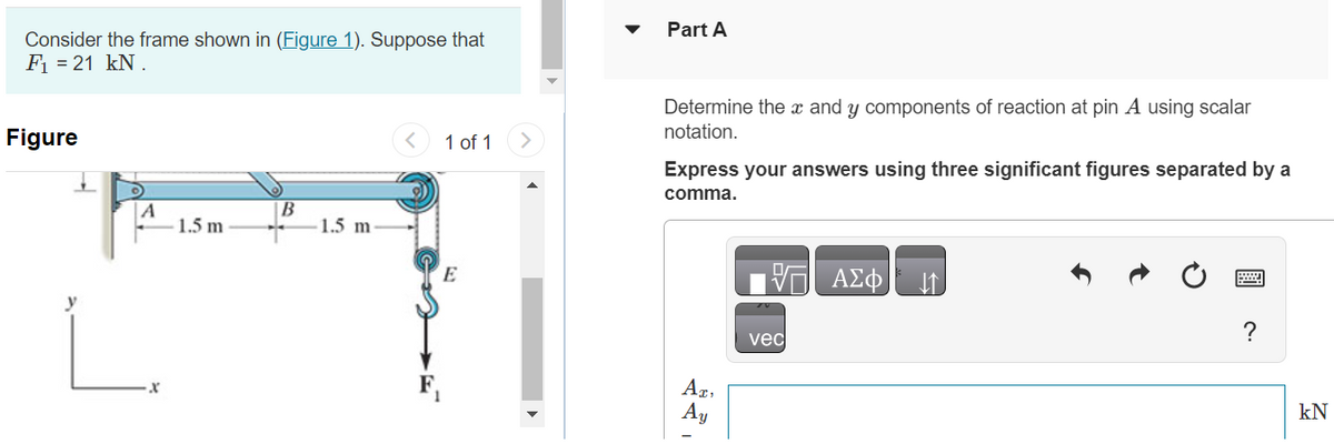 Consider the frame shown in (Figure 1). Suppose that
F₁ = 21 kN.
Figure
1.5 m
B
1.5 m
1 of 1
E
Part A
Determine the x and y components of reaction at pin A using scalar
notation.
Express your answers using three significant figures separated by a
comma.
AT,
Ay
vec
ΑΣΦ ↓↑
?
kN