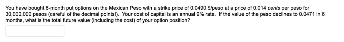 You have bought 6-month put options on the Mexican Peso with a strike price of 0.0490 $/peso at a price of 0.014 cents per peso for
30,000,000 pesos (careful of the decimal points!). Your cost of capital is an annual 9% rate. If the value of the peso declines to 0.0471 in 6
months, what is the total future value (including the cost) of your option position?