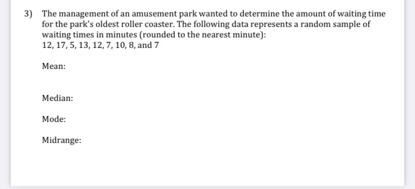 3) The management of an amusement park wanted to determine the amount of waiting time
for the park's oldest roller coaster. The following data represents a random sample of
waiting times in minutes (rounded to the nearest minute):
12, 17, 5, 13, 12, 7, 10, 8, and 7
Mean:
Median:
Mode:
Midrange:
