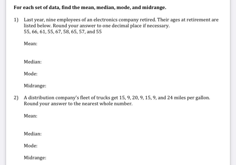 For each set of data, find the mean, median, mode, and midrange.
1) Last year, nine employees of an electronics company retired. Their ages at retirement are
listed below. Round your answer to one decimal place if necessary.
55, 66, 61, 55, 67, 58, 65, 57, and 55
Mean:
Median:
Mode:
Midrange:
2) A distribution company's fleet of trucks get 15, 9, 20, 9, 15, 9, and 24 miles per gallon.
Round your answer to the nearest whole number.
Mean:
Median:
Mode:
Midrange:
