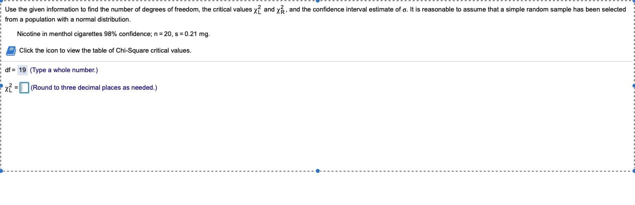 **Chi-Square Distribution and Confidence Interval Estimate for Population Standard Deviation**

**Objective:**
To find the number of degrees of freedom, the critical values \(\chi^2_L\) and \(\chi^2_R\), and the confidence interval estimate of \(\sigma\) for a simple random sample selected from a population with a normal distribution.

**Given Information:**
- Nicotine in menthol cigarettes with 98% confidence
- Sample size \(n = 20\)
- Sample standard deviation \(s = 0.21\) mg

### Steps to Follow:

1. **Degrees of Freedom:**
   \[
   \text{df} = n - 1
   \]
   Where \(n = 20\), thus:
   \[
   \text{df} = 20 - 1 = 19
   \]
   (Type a whole number in the provided field)

   **df =** 19 (Type a whole number.)

2. **Critical Values:**
   Use the Chi-Square distribution table to find the critical values \(\chi^2_L\) and \(\chi^2_R\) for 98% confidence and 19 degrees of freedom. Critical values are dependent on the selected confidence level and degrees of freedom.
   
   \[
   \chi^2_L = 
   \]
   (Find this value from the Chi-Square distribution table)
   
   \[
   \chi^2_R = 
   \]
   (Find this value from the Chi-Square distribution table)
   
   \[
   \chi^2 = 
   \]
   (Round your answer to three decimal places as needed.)

3. **Confidence Interval Formula:**
   \[
   \left( \frac{(n-1)s^2}{\chi^{2}_R}, \frac{(n-1)s^2}{\chi^{2}_L} \right)
   \]
   where \(\chi^2_L\) and \(\chi^2_R\) are the critical values found from the Chi-Square distribution table.

#### Additional Resources:
- **Table of Chi-Square Critical Values:**
  Click the icon to view the Chi-Square critical values table linked above.

### Example Calculation:
For 19 degrees of freedom:

- If using a 98% confidence level, we find \(\chi^2_R\)