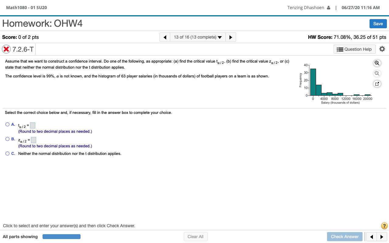 Homework: OHW4
Save
Score: 0 of 2 pts
13 of 16 (13 complete)
HW Score: 71.08%, 36.25 of 51 pts
X 7.2.6-T
E Question Help
Assume that we want to construct a confidence interval. Do one of the following, as appropriate: (a) find the critical value t12: (b) find the critical value z,/2, or (c)
40-
state that neither the normal distribution nor the t distribution applies.
30-
The confidence level is 99%, o is not known, and the histogram of 63 player salaries (in thousands of dollars) of football players on a team is as shown.
20-
10-
0-
4000 8000 12000 1600 20000
Salary (thousands of dollars)
Select the correct choice below and, if necessary, fill in the answer box to complete your choice.
O A. /2=
(Round to two decimal places as needed.)
O B. Za12
(Round to two decimal places as needed.)
O C. Neither the normal distribution nor the t distribution applies.
Frequency
