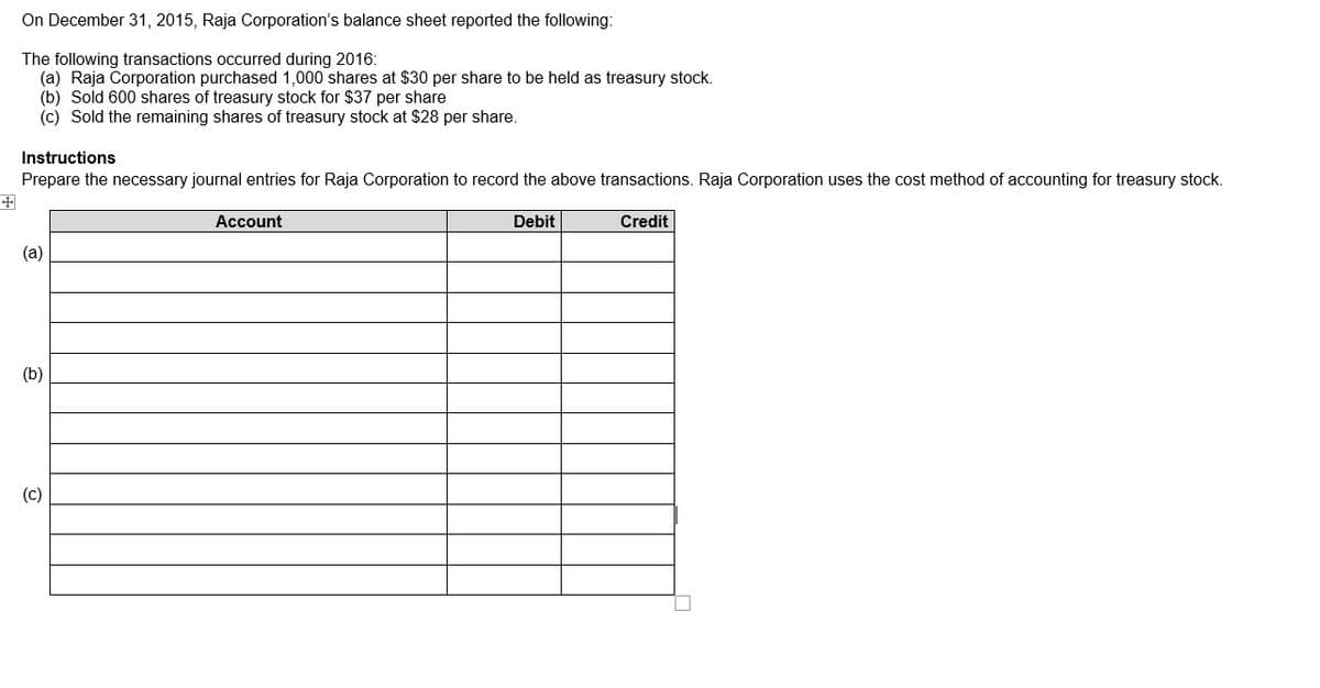 On December 31, 2015, Raja Corporation's balance sheet reported the following:
The following transactions occurred during 2016:
(a) Raja Corporation purchased 1,000 shares at $30 per share to be held as treasury stock.
(b) Sold 600 shares of treasury stock for $37 per share
(c) Sold the remaining shares of treasury stock at $28 per share.
Instructions
Prepare the necessary journal entries for Raja Corporation to record the above transactions. Raja Corporation uses the cost method of accounting for treasury stock.
Account
Debit
Credit
(a)
(b)
(c)
