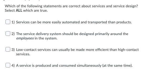 ### Understanding Services and Service Design

In the context of service design and service delivery, certain principles and characteristics help define how services are structured and managed. Below, we feature a set of statements related to services and service design. Determine which of the following statements are accurate by selecting ALL that apply.

1. **Services can be more easily automated and transported than products.**
   
2. **The service delivery system should be designed primarily around the employees in the system.**
   
3. **Low-contact services can usually be made more efficient than high-contact services.**
   
4. **A service is produced and consumed simultaneously (at the same time).**