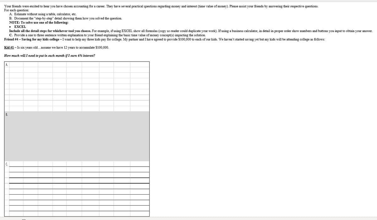 Your friends were excited to hear you have chosen accounting for a career. They have several practical questions regarding money and interest (time value of money). Please assist your friends by answering their respective questions.
For each question:
A. Estimate without using a table, calculator, etc.
B. Document the "step-by-step" detail showing them how you solved the question.
NOTE: To solve use one of the following:
• EXCEL
Include all the detail steps for whichever tool you choose. For example, if using EXCEL show all formulas (copy so reader could duplicate your work). If using a business calculator, in detail in proper order show numbers and buttons you input to obtain your answer.
C. Provide a one to three sentence written explanation to your friend explaining the basic time value of money concept(s) impacting the solution.
Friend #4 – Saving for my kids college – I want to help my three kids pay for college. My partner and I have agreed to provide $100,000 to each of our kids. We haven't started saving yet but my kids will be attending college as follows:
Kid #1 - Is six years old...assume we have 12 years to accumulate $100,000.
How much will I need to put in each month if I earn 6% interest?
A.
C.
