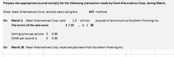 Prepare the appropriate journal entry(s) for the following transaction made by Steel Al tematives Corp. during March.
Note: Steel Alternatives Corp. records sales using the
NET method.
On March 6 Steel Alternatives Corp. sold
1.5 million
pounds of aluminum to Southern Framing Inc.
The tems of the sale were
2/ 10 , n / 30
Selling price per pound S
0.89
COGS per pound is
0.36
On
March 20 Steel Alternatives Corp. received payment from Southern Framing Inc.
