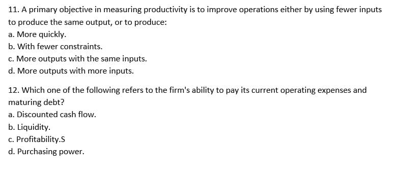 11. A primary objective in measuring productivity is to improve operations either by using fewer inputs
to produce the same output, or to produce:
a. More quickly.
b. With fewer constraints.
c. More outputs with the same inputs.
d. More outputs with more inputs.
12. Which one of the following refers to the firm's ability to pay its current operating expenses and
maturing debt?
a. Discounted cash flow.
b. Liquidity.
c. Profitability.S
d. Purchasing power.
