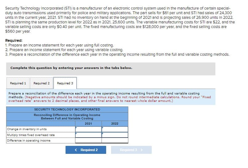 Security Technology Incorporated (STI) Is a manufacturer of an electronic control system used in the manufacture of certaln special-
duty auto transmissions used primarly for police and military applications. The part sells for $61 per unit and STI had sales of 24,300
units In the current year, 2021. STI had no Inventory on hand at the beginning of 2021 and is projecting sales of 26,900 units In 2022.
STI Is planning the same production level for 2022 as in 2021, 25,600 units. The varlable manufacturing costs for STI are $2, and the
varlable selling costs are only $0.40 per unit. The fixed manufacturing costs are $128,000 per year, and the fixed selling costs are
$560 per year.
Requlred:
1. Prepare an Income statement for each year using full costing.
2. Prepare an Income statement for each year using varlable costing.
3. Prepare a reconciliation of the difference each year in the operating Income resulting from the full and variable costing methods.
Complete this question by entering your answers in the tabs below.
Required 1
Required 2
Required 3
Prepare a reconciliation of the difference each year in the operating income resulting from the full and variable costing
methods. (Negative amounts should be indicated by a minus sign. Do not round intermediate calculations. Round your "Fixed
overhead rate" answers to 2 decimal places, and other final answers to nearest whole dollar amount.)
SECURITY TECHNOLOGY INCORPORATED
Reconciling Difference in Operating Income
Between Full and Variable Costing
2021
2022
Change in inventory in units
Multiply times fixed overhead rate
Difference in operating income
< Required 2
Required 3 >
