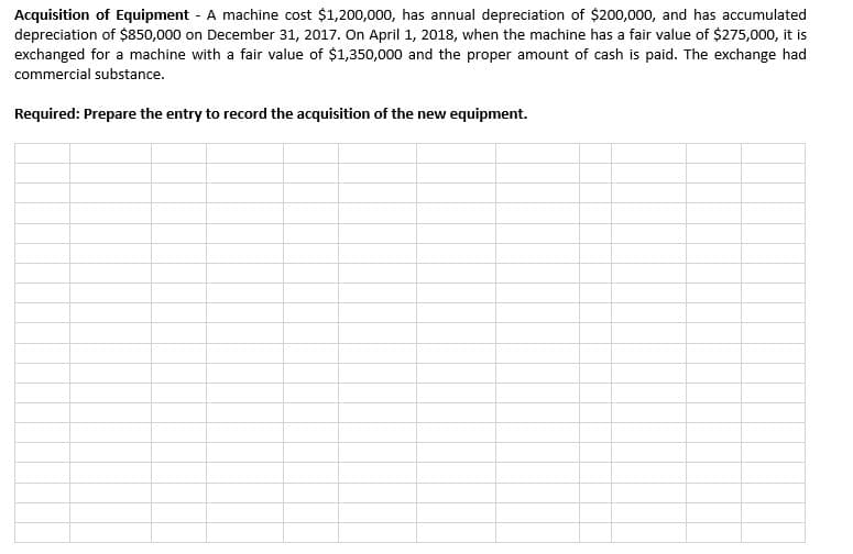 Acquisition of Equipment - A machine cost $1,200,000, has annual depreciation of $200,000, and has accumulated
depreciation of $850,000 on December 31, 2017. On April 1, 2018, when the machine has a fair value of $275,000, it is
exchanged for a machine with a fair value of $1,350,000 and the proper amount of cash is paid. The exchange had
commercial substance.
Required: Prepare the entry to record the acquisition of the new equipment.
