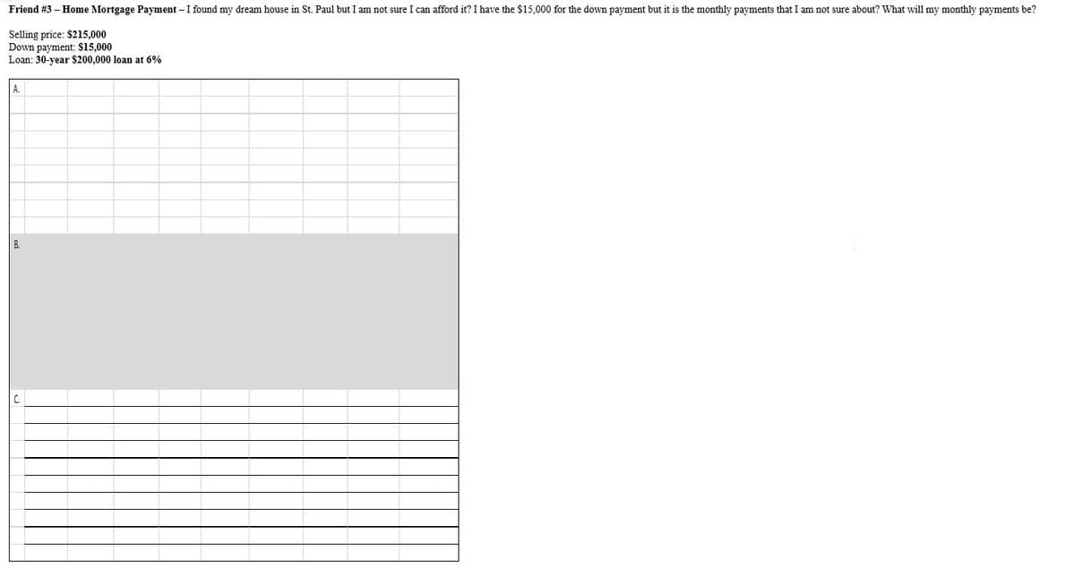 Friend #3 – Home Mortgage Payment – I found my dream house in St. Paul but I am not sure I can afford it? I have the $15,000 for the down payment but it is the monthly payments that I am not sure about? What will my monthly payments be?
Selling price: $215,000
Down payment: $15,000
Loan: 30-year $200,000 loan at 6%
A.
B.
C.
