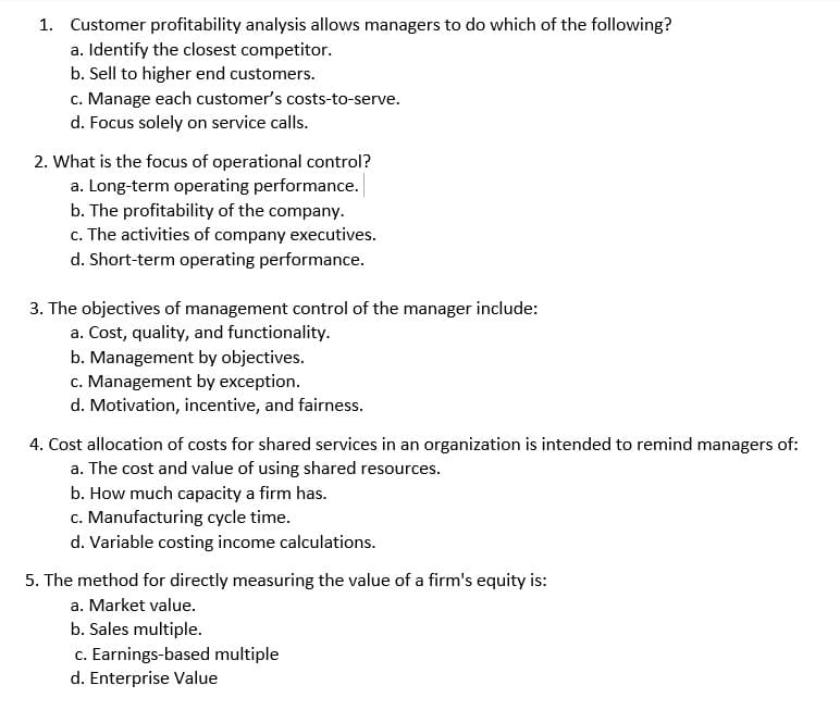 1. Customer profitability analysis allows managers to do which of the following?
a. Identify the closest competitor.
b. Sell to higher end customers.
c. Manage each customer's costs-to-serve.
d. Focus solely on service calls.
2. What is the focus of operational control?
a. Long-term operating performance.
b. The profitability of the company.
c. The activities of company executives.
d. Short-term operating performance.
3. The objectives of management control of the manager include:
a. Cost, quality, and functionality.
b. Management by objectives.
c. Management by exception.
d. Motivation, incentive, and fairness.
4. Cost allocation of costs for shared services in an organization is intended to remind managers of:
a. The cost and value of using shared resources.
b. How much capacity a firm has.
c. Manufacturing cycle time.
d. Variable costing income calculations.
5. The method for directly measuring the value of a firm's equity is:
a. Market value.
b. Sales multiple.
c. Earnings-based multiple
d. Enterprise Value
