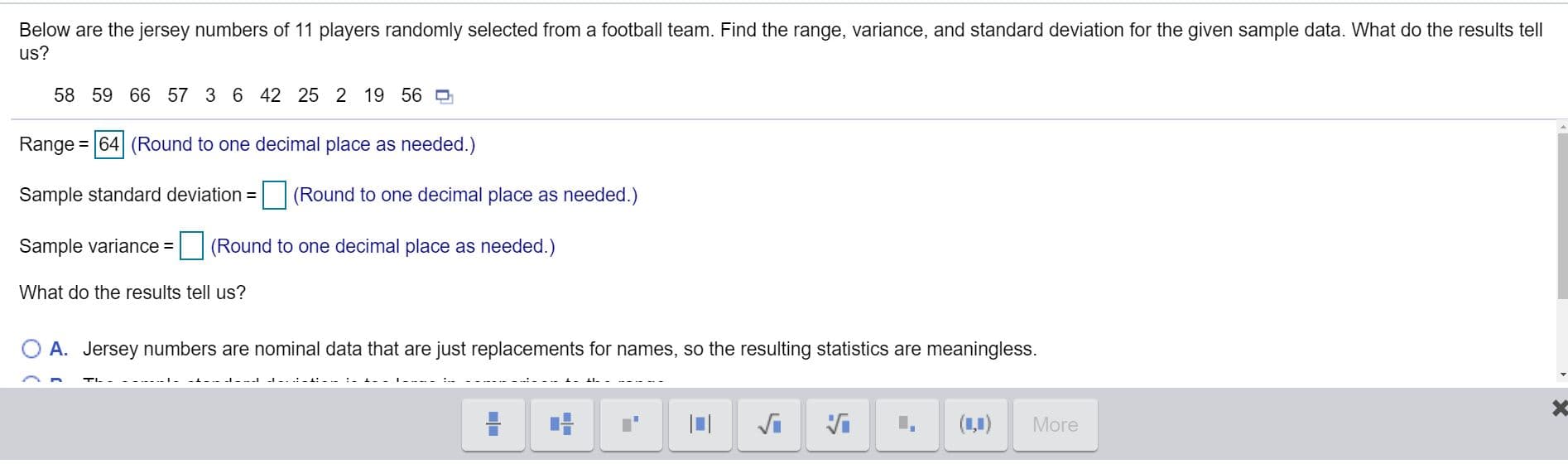 Below are the jersey numbers of 11 players randomly selected from a football team. Find the range, variance, and standard deviation for the given sample data. What do the results tell
us?
58 59 66 57 3 6 42 25 2 19 56
Range=|64 (Round to one decimal place as needed.)
Sample standard deviation =| (Round to one decimal place as needed.)
Sample variance =
(Round to one decimal place as needed.)
What do the results tell us?
