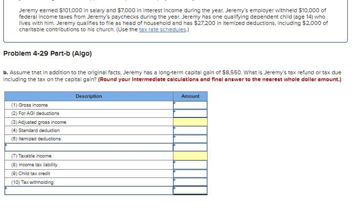 Jeremy earned $101,000 in salary and $7,000 in interest income during the year. Jeremy's employer withheld $10,000 of
federal income taxes from Jeremy's paychecks during the year. Jeremy has one qualifying dependent child (age 14) who
lives with him. Jeremy qualifies to file as head of household and has $27.200 in itemized deductions, including $2,000 of
charitable contributions to his church. (Use the tax rate schedules.)
Problem 4-29 Part-b (Algo)
b. Assume that in addition to the original facts, Jeremy has a long-term capital gain of $8,550. What is Jeremy's tax refund or tax due
including the tax on the capital gain? (Round your Intermediate calculations and final answer to the nearest whole dollar amount.)
Description
Amount
(1) Gross income
(2) For AGI deductions
(3) Adjusted gross income
(4) Standard deduction
(5) Itemized deductions
(7) Taxable income
(8) Income tax liability
(9) Child tax credit
(10) Tax withholding