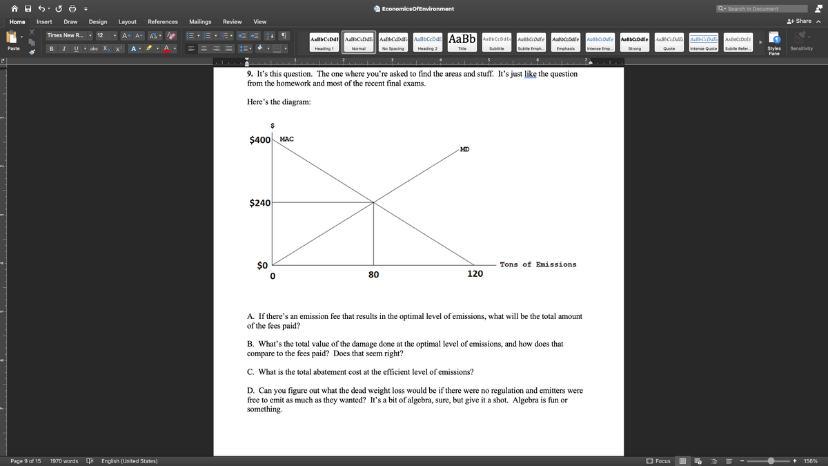 e EconomicsOfEnvironment
Q. Search in Document
Home
Insert
Draw
Design
Layout
References
Mailings
Review
View
+ Share a
Times New R... ,
12
A-
Aa
AaBbCcDdE AaBbCcDdE
AaBbCeDdE AaBbCcDdE AaBb AaBbCcDdEe
AaBbCcDdEe
AaBbCcDdEe
AgBbCcDdEe
AaBbCcDdEe
AaBbCcDdEe
AaBbCcDdEe
AABBCCDDEE
U - abe
X.
Normal
Subtle Emph..
Styles
Pane
Paste
B
A
Heading 1
No Spacing
Heading 2
Title
Subtitle
Emphasis
Intense Emp.
Strong
Quote
Intense Quote
Subtle Refer.
Sensitivity
6
7
9. It's this question. The one where you're asked to find the areas and stuff. It's just like the question
from the homework and most of the recent final exams.
Here's the diagram:
$
$400 MAC
MD
$240
$0
Tons of Emissions
80
120
A. If there's an emission fee that results in the optimal level of emissions, what will be the total amount
of the fees paid?
B. What's the total value of the damage done at the optimal level of emissions, and how does that
compare to the fees paid? Does that seem right?
C. What is the total abatement cost at the efficient level of emissions?
D. Can you figure out what the dead weight loss would be if there were no regulation and emitters were
free to emit as much as they wanted? It's a bit of algebra, sure, but give it a shot. Algebra is fun or
something.
Page 9 of 15
1970 words
English (United States)
E Focus
156%
