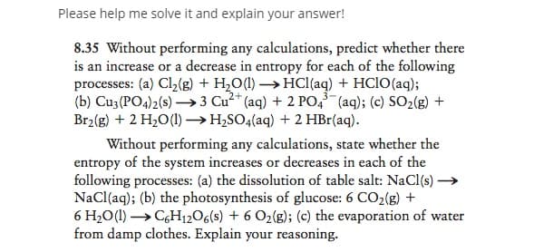 Please help me solve it and explain your answer!
8.35 Without performing any calculations, predict whether there
is an increase or a decrease in entropy for each of the following
processes: (a) Cl2(g) + H2O(1) →HCI(aq) + HCIO(aq);
(b) Cu3 (PO4)2(s) →3 Cu²+
Br2(g) + 2 H2O(1)→H,SO4(aq) + 2 HBr(aq).
3-
(aq) + 2 PO, (aq); (c) SO2(g) +
Without performing any calculations, state whether the
entropy of the system increases or decreases in each of the
following processes: (a) the dissolution of table salt: NaCl(s) →
NaCl(aq); (b) the photosynthesis of glucose: 6 CO2(g) +
6 H2O(1) → CGH12O6(s) + 6 O2(g); (c) the evaporation of water
from damp clothes. Explain your reasoning.
