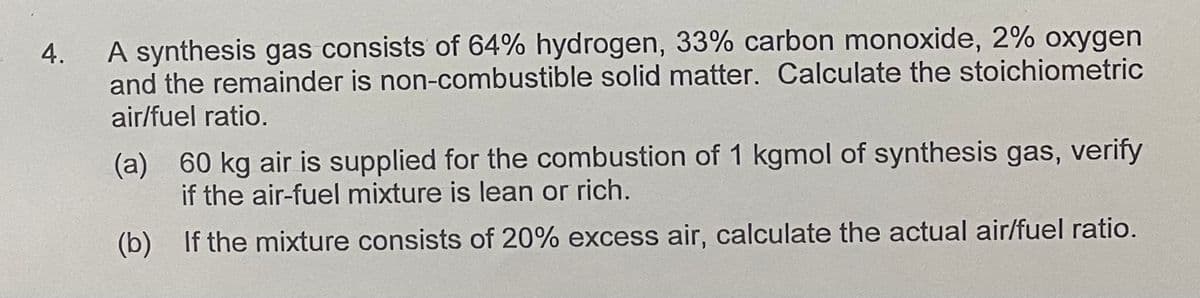 4.
A synthesis gas consists of 64% hydrogen, 33% carbon monoxide, 2% oxygen
and the remainder is non-combustible solid matter. Calculate the stoichiometric
air/fuel ratio.
(a) 60 kg air is supplied for the combustion of 1 kgmol of synthesis gas, verify
if the air-fuel mixture is lean or rich.
(b) If the mixture consists of 20% excess air, calculate the actual air/fuel ratio.