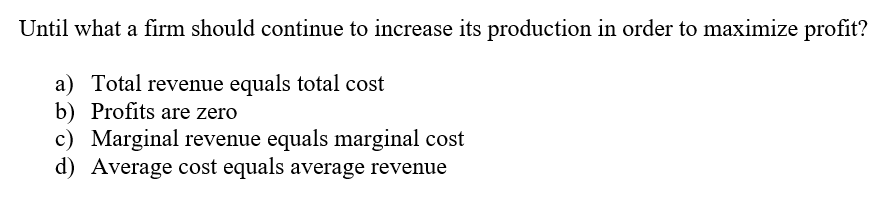 Until what a firm should continue to increase its production in order to maximize profit?
a) Total revenue equals total cost
b) Profits are zero
c) Marginal revenue equals marginal cost
d) Average cost equals average revenue
