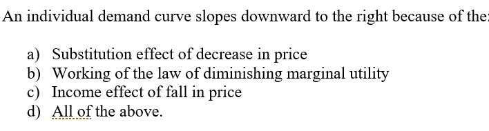 An individual demand curve slopes downward to the right because of the:
a) Substitution effect of decrease in price
b) Working of the law of diminishing marginal utility
c) Income effect of fall in price
d) All of the above.
