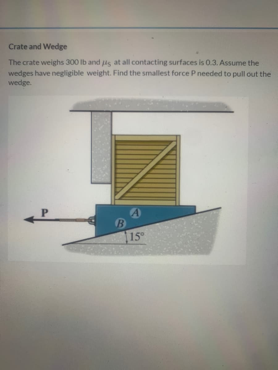 Crate and Wedge
The crate weighs 300 lb and ls at all contacting surfaces is 0.3. Assume the
wedges have negligible weight. Find the smallest force P needed to pull out the
wedge.
A
15°
