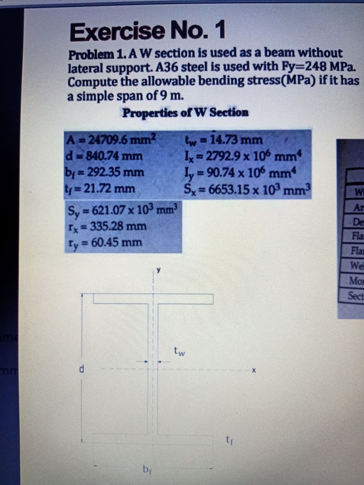 Exercise No. 1
Problem 1. A W section is used as a beam without
lateral support. A36 steel is used with Fy3D248 MPa.
Compute the allowable bending stress(MPa) if it has
a simple span of 9 m.
Properties of W Section
A=24709.6 mm2
d 840.74 mm
tw3D14.73 mm
I 2792.9 x 106 mm
I, 90.74 x 106 mm
S= 6653.15 x 103 mm
b= 292.35 mm
ty%3D21.72mm
We
Ar
Sy 621.07 x 103 mm
%3D
De
ry=335.28 mm
Fla
Ty = 60.45 mm
Flar
Wel
Mor
Sect
Ime
tw
mm
d.
by
