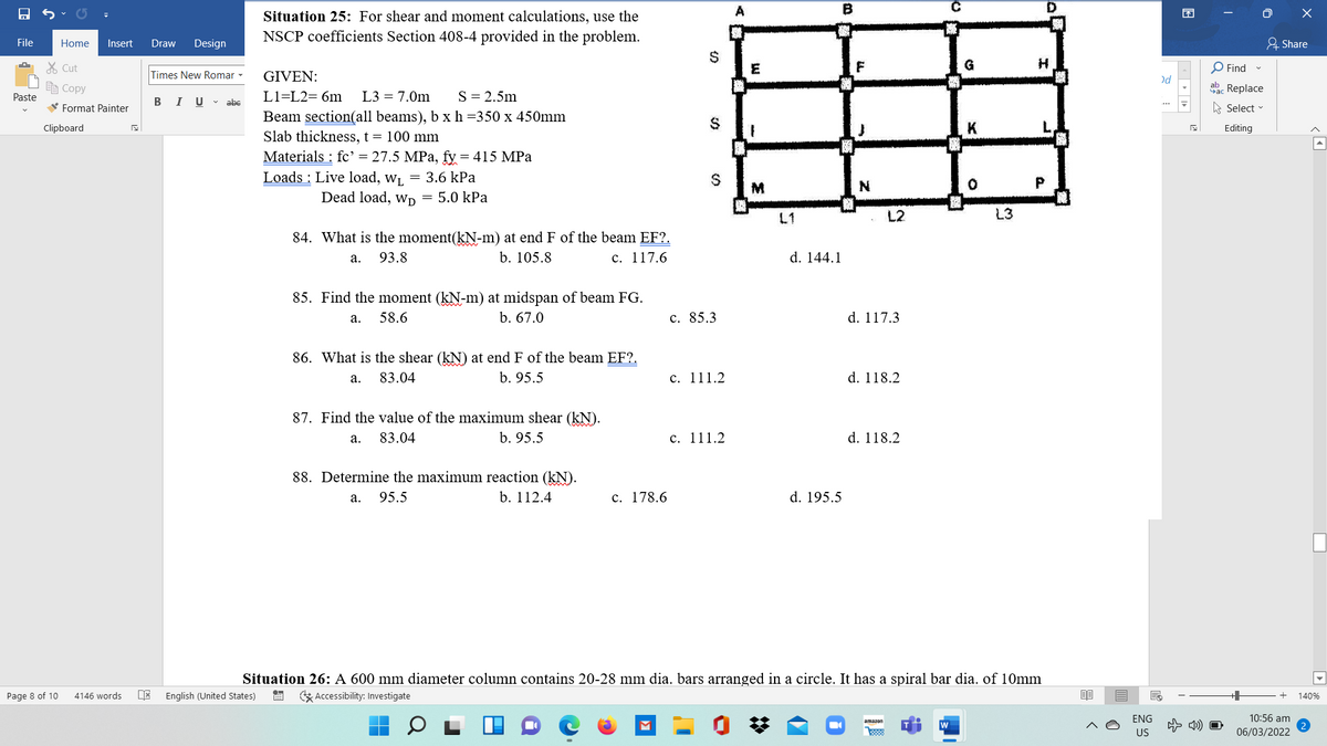 Situation 25: For shear and moment calculations, use the
O X
NSCP coefficients Section 408-4 provided in the problem.
File
Home
Insert
Draw
Design
요 Share
24
% Cut
E
G
O Find
Times New Romar -
GIVEN:
)d
e Copy
ab. Replace
Paste
B IU- abe
L1=L2= 6m
L3 = 7.0m
S= 2.5m
V Format Painter
A Select
...
Beam section(all beams), b x h=350 x 450mm
Slab thickness, t = 100 mm
Clipboard
Editing
Materials : fc' = 27.5 MPa, fy = 415 MPa
Loads : Live load, w, = 3.6 kPa
M
N
Dead load, wD = 5.0 kPa
L1
L2
L3
84. What is the moment(kN-m) at end F of the beam EF?.
93.8
b. 105.8
с. 117.6
d. 144.1
а.
85. Find the moment (kN-m) at midspan of beam FG.
а. 58.6
b. 67.0
с. 85.3
d. 117.3
86. What is the shear (kN) at end F of the beam EF?.
83.04
b. 95.5
с. 111.2
d. 118.2
a.
87. Find the value of the maximum shear (kN).
83.04
b. 95.5
с. 111.2
d. 118.2
а.
88. Determine the maximum reaction (kN).
a. 95.5
b. 112.4
с. 178.6
d. 195.5
Situation 26: A 600 mm diameter column contains 20-28 mm dia. bars arranged in a circle. It has a spiral bar dia. of 10mm
Page 8 of 10
4146 words
English (United States)
* Accessibility: Investigate
140%
ENG
10:56 am
amazon
w
4) O
US
06/03/2022
