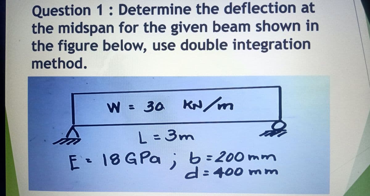 Question 1: Determine the deflection at
the midspan for the given beam shown in
the figure below, use double integration
method.
W = 30
KN/m
L =3m
%3D
E-18GPA ;b=200 mm
d:400 mmm
