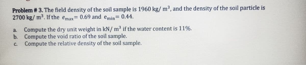 Problem # 3. The field density of the soil sample is 1960 kg/ m³, and the density of the soil particle is
2700 kg/ m3. If the emax= 0.69 and emin 0.44.
%3D
Compute the dry unit weight in kN/ m3 if the water content is 11%.
b. Compute the void ratio of the soil sample.
Compute the relative density of the soil sample.
a.
C.
