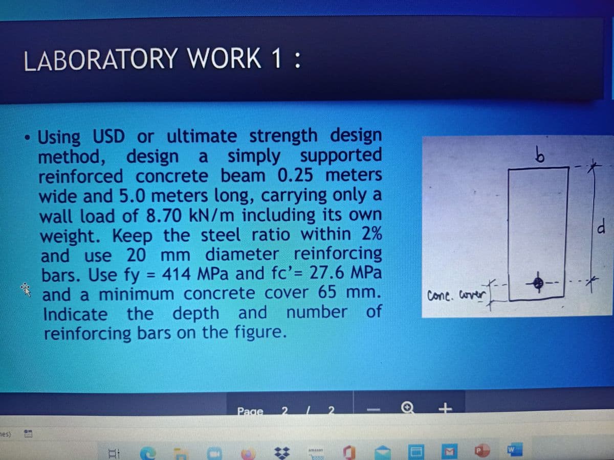 LABORATORY WORK 1:
Using USD or ultimate strength design
method, design a simply supported
reinforced concrete beam 0.25 meters
wide and 5.0 meters long, carrying only a
wall load of 8.70 kN/m including its own
weight. Keep the steel ratio within 2%
and use 20 mm diameter reinforcing
bars. Use fy = 414 MPa and fc'= 27.6 MPa
and a minimum concrete cover 65 mm.
Indicate the depth and number of
reinforcing bars on the figure.
%3D
cone. over
Page
2 12
nes)
चात न
%23
