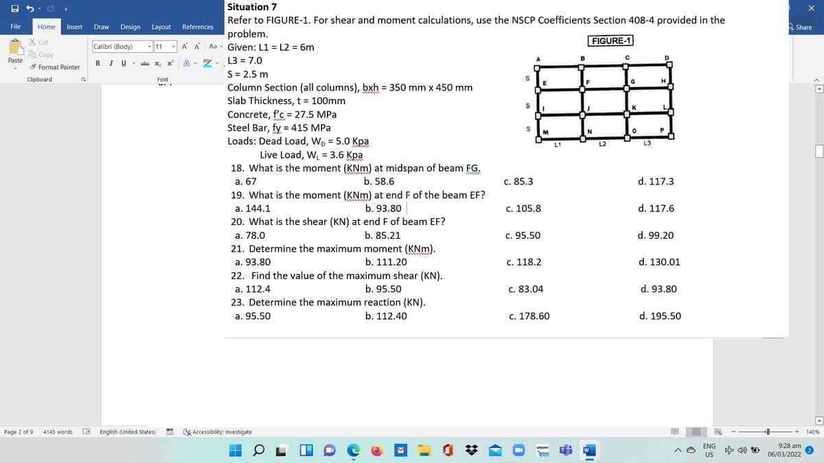 Situation 7
Refer to FIGURE-1. For shear and moment calculations, use the NSCP Coefficients Section 408-4 provided in the
problem.
File
Home
Insert
Draw
Design Layout
References
2 Share
% Cut
FIGURE-1
Calibri (Body)
11
A A
Aa - Given: L1 = L2 = 6m
e Copy
Paste
BIU - abe X2 x
A v aly -
L3 = 7.0
A.
B
V Format Painter
S = 2.5 m
Column Section (all columns), bxh = 350 mm x 450 mm
Slab Thickness, t = 100mm
Clipboard
Font
Concrete, f'c = 27.5 MPa
Steel Bar, fy = 415 MPa
Loads: Dead Load, W, = 5.0 Kpa
M
L1
L2
L3
Live Load, W = 3.6 Kpa
18. What is the moment (KNm) at midspan of beam FG.
а. 67
b. 58.6
c. 85.3
d. 117.3
19. What is the moment (KNm) at end F of the beam EF?
а. 144.1
b. 93.80
c. 105.8
d. 117.6
20. What is the shear (KN) at end F of beam EF?
а. 78.0
b. 85.21
c. 95.50
d. 99.20
21. Determine the maximum moment (KNm).
а. 93.80
b. 111.20
с. 118.2
d. 130.01
22. Find the value of the maximum shear (KN).
a. 112.4
b. 95.50
c. 83.04
d. 93.80
23. Determine the maximum reaction (KN).
a. 95.50
b. 112.40
c. 178.60
d. 195.50
Page 2 of 9
4145 words
English (United States)
G Accessibility: Investigate
140%
ENG
9:28 am
amazon
w
R888
US
06/03/2022
