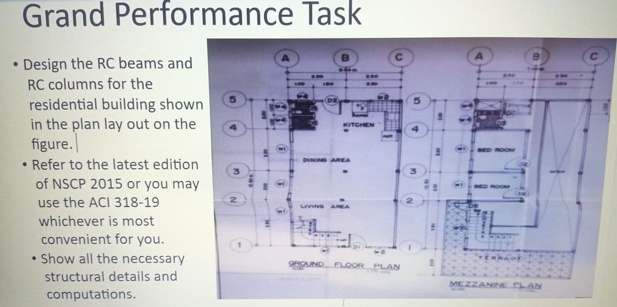 AREA
Grand Performance Task
Design the RC beams and
230
250
#30
RC columns for the
L00
130
L00
as0
5.
D2
5.
residential building shown
in the plan lay out on the
figure.
• Refer to the latest edition
KITCHEN
BED ROOM
DINING AREA
02.
3.
of NSCP 2015 or you may
BED ROOM
use the ACI 318-19
UVING
AREA
whichever is most
convenient for you.
• Show all the necessary
TERRAot
GROUND
FLOOR
PLAN
structural details and
MEZZANINE PLAN
computations.
I
A.
2.
