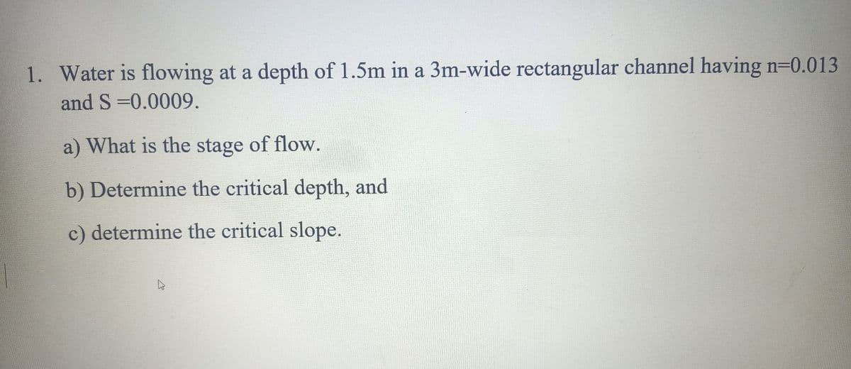 1. Water is flowing at a depth of 1.5m in a 3m-wide rectangular channel having n=0.013
and S =0.0009.
a) What is the stage of flow.
b) Determine the critical depth, and
c) determine the critical slope.
