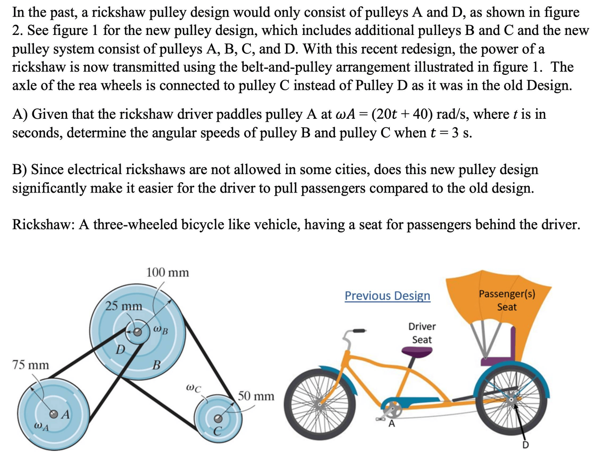 In the past, a rickshaw pulley design would only consist of pulleys A and D, as shown in figure
2. See figure 1 for the new pulley design, which includes additional pulleys B and C and the new
pulley system consist of pulleys A, B, C, and D. With this recent redesign, the power of a
rickshaw is now transmitted using the belt-and-pulley arrangement illustrated in figure 1. The
axle of the rea wheels is connected to pulley C instead of Pulley D as it was in the old Design.
A) Given that the rickshaw driver paddles pulley A at wA = (20t + 40) rad/s, where t is in
seconds, determine the angular speeds of pulley B and pulley C when t = 3 s.
B) Since electrical rickshaws are not allowed in some cities, does this new pulley design
significantly make it easier for the driver to pull passengers compared to the old design.
Rickshaw: A three-wheeled bicycle like vehicle, having a seat for passengers behind the driver.
75 mm
WA
A
25 mm
D
100 mm
WB
B
WC
50 mm
Previous Design
A
Driver
Seat
Passenger(s)
Seat
D