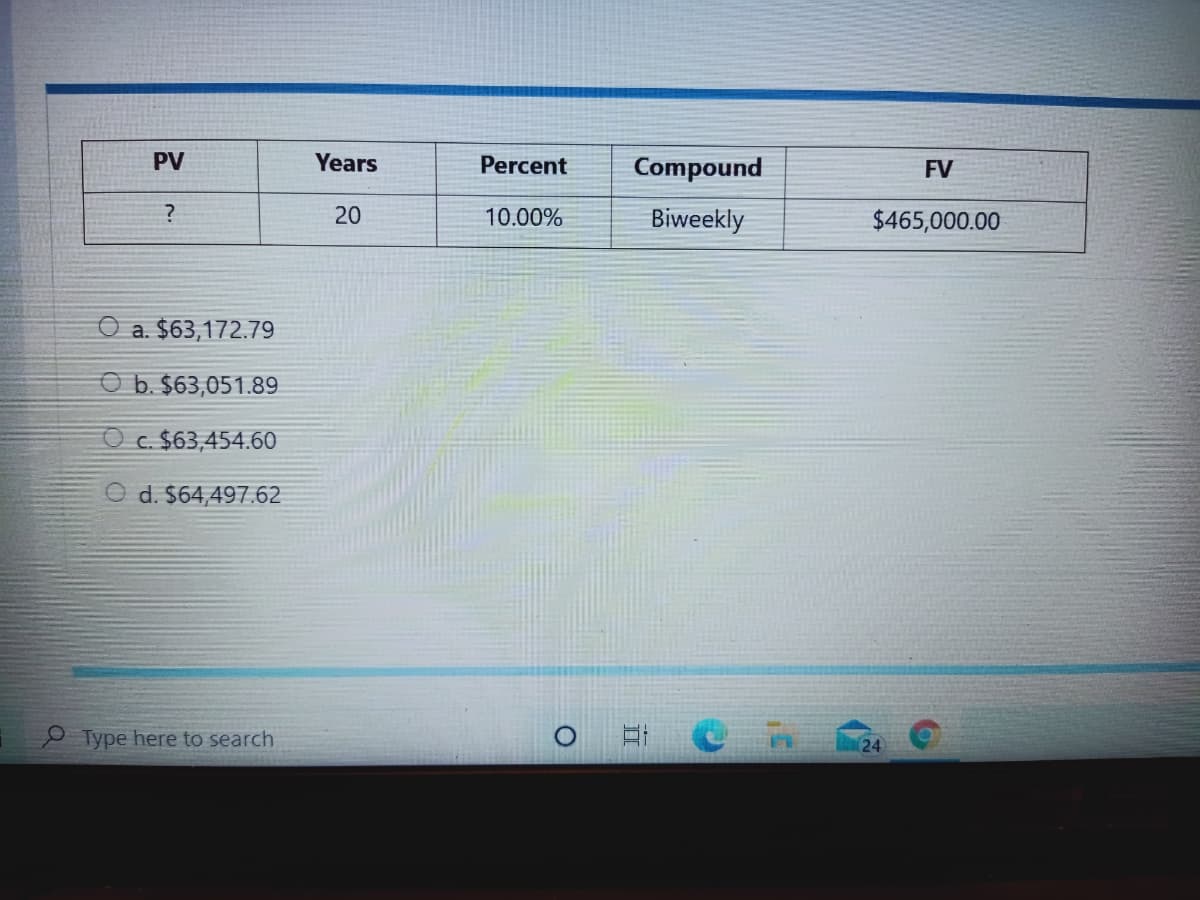 PV
Years
Percent
Compound
FV
20
10.00%
Biweekly
$465,000.00
a. $63,172.79
O b. $63,051.89
O c. $63,454.60
O d. $64,497.62
Type here to search
24
