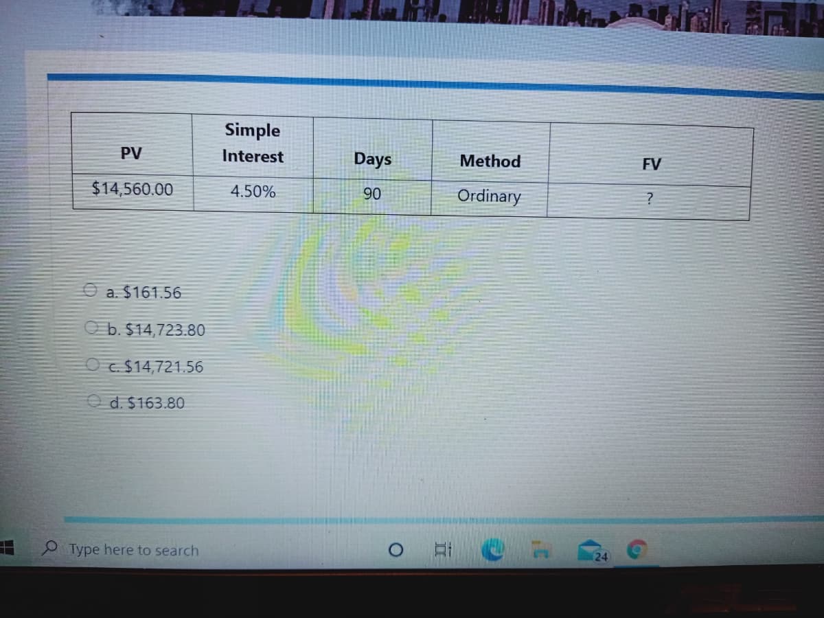 Simple
PV
Interest
Days
Method
FV
$14,560.00
4.50%
90
Ordinary
O a. $161.56
O b. $14,723.80
O c. $14,721.56
O d. $163.80
Type here to search
24
