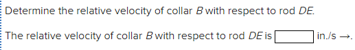 Determine the relative velocity of collar B with respect to rod DE.
in./s →.
The relative velocity of collar B with respect to rod DE is
