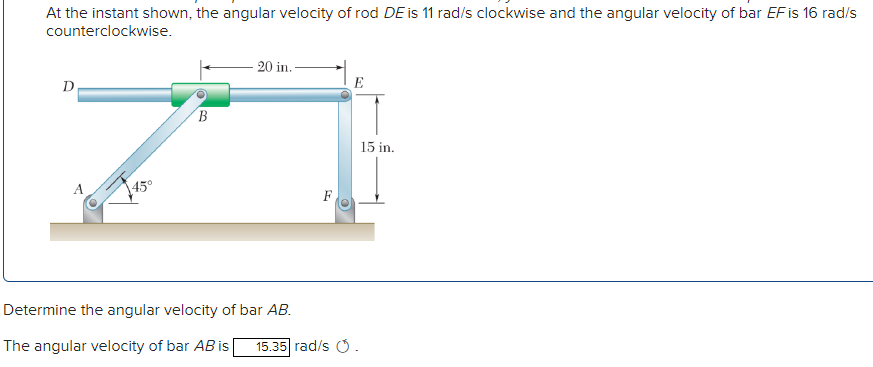 At the instant shown, the angular velocity of rod DE is 11 rad/s clockwise and the angular velocity of bar EFis 16 rad/s
counterclockwise.
20 in.
D
E
15 in.
45°
F
Determine the angular velocity of bar AB.
The angular velocity of bar AB is
15.35 rad/s O.
