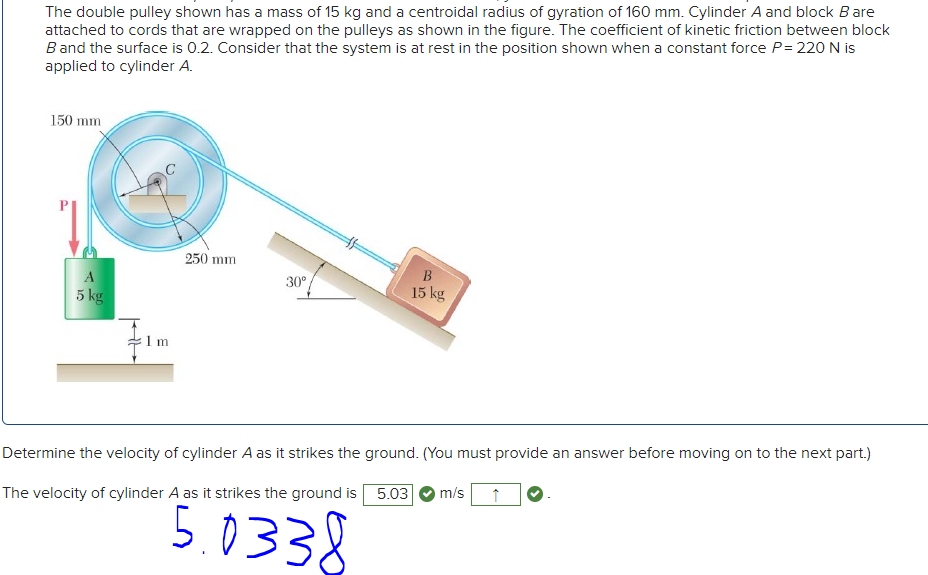 The double pulley shown has a mass of 15 kg and a centroidal radius of gyration of 160 mm. Cylinder A and block Bare
attached to cords that are wrapped on the pulleys as shown in the figure. The coefficient of kinetic friction between block
Band the surface is 0.2. Consider that the system is at rest in the position shown when a constant force P= 220 N is
applied to cylinder A.
150 mm
250 mm
A
5 kg
30°
15 kg
1 m
Determine the velocity of cylinder A as it strikes the ground. (You must provide an answer before moving on to the next part.)
The velocity of cylinder A as it strikes the ground is 5.03
m/s
5.0338
