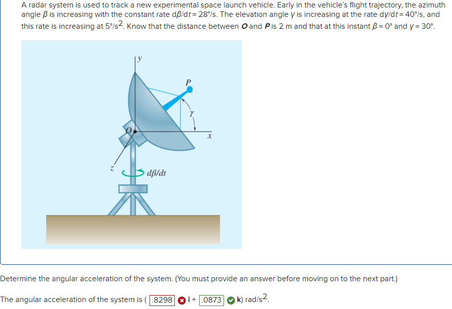 A radar system is used to track a new experimental space launch vehicle. Early in the vehicle's flight trajectory, the azimuth
angle B is increasing with the constant rate dß/dt= 28°/s. The elevation angle y is increasing at the rate dy/dt = 40%s, and
this rate is increasing at 5/s2. Know that the distance between O and Pis 2 m and that at this instant B = 0° and y = 30°.
P
dp/dt
Determine the angular acceleration of the system. (You must provide an answer before moving on to the next part.)
The angular acceleration of the system is (8298
i+ 0873
k) rad/s2.
