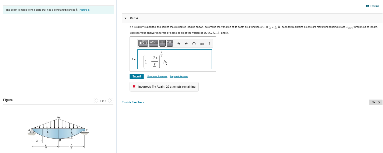 Part A
If it is simply supported and carries the distributed loading shown, determine the variation of its depth as a function of z, 0<I< so that it maintains a constant maximum bending stress allow throughout its length.
Express your answer in terms of some or all of the variables z, wo, ho, L, and b.
VOAEO t vec
1
2x
L
Submit
Previous Answers Request Answer
