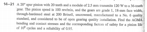 14-21 A 20° spur pinion with 20 teeth and a module of 2.5 mm transmits 120 W to a 36-tooth
gear. The pinion speed is 100 rev/min, and the gears are grade 1, 18-mm face width,
through-hardened steel at 200 Brinell, uncrowned, manufactured to a No. 6 quality
standard, and considered to be of open gearing quality installation. Find the AGMA
bending and contact stresses and the corresponding factors of safety for a pinion life
of 10° cycles and a reliability of 0.95.

