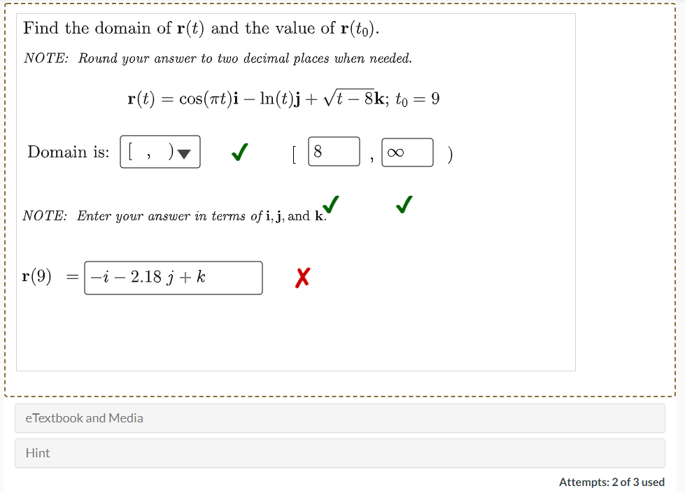 Find the domain of r(t) and the value of r(to).
NOTE: Round your answer to two decimal places when needed.
r(t) = cos(at)i – In(t)j+ vt – 8k; to = 9
-
Domain is:
NOTE: Enter your answer in terms of i, j, and k.
r(9)
—i — 2.18 ј + k
eTextbook and Media
Hint
Attempts: 2 of 3 used
