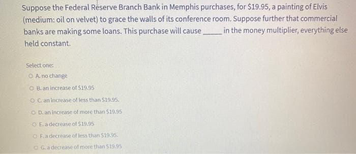 Suppose the Federal Reserve Branch Bank in Memphis purchases, for $19.95, a painting of Elvis
(medium: oil on velvet) to grace the walls of its conference room. Suppose further that commercial
banks are making some loans. This purchase will cause.
in the money multiplier, everything else
held constant.
Select one:
O A. no change
O B. an increase of $19.95
O C. an increase of less than S19.95.
O D. an increase of more than S19.95
O E. a decrease of $19.95
O Fa decrease of less than $19.95.
O G.a decrease of more than $19.95
