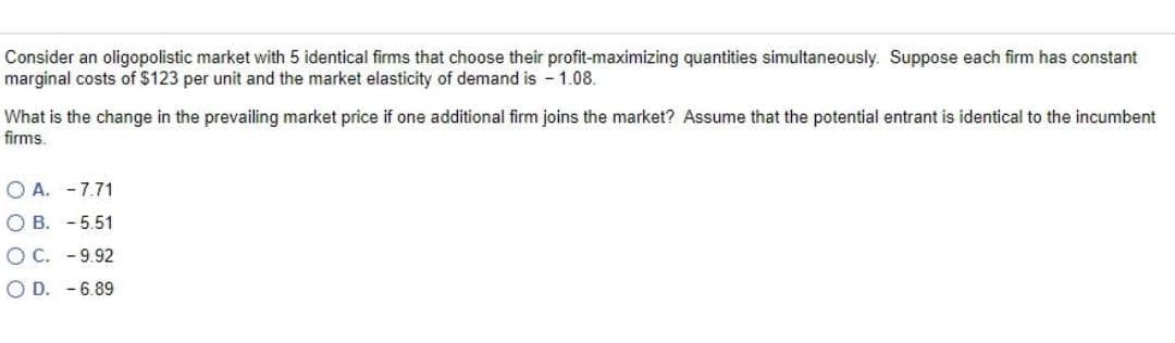 Consider an oligopolistic market with 5 identical firms that choose their profit-maximizing quantities simultaneously. Suppose each firm has constant
marginal costs of $123 per unit and the market elasticity of demand is - 1.08.
What is the change in the prevailing market price if one additional firm joins the market? Assume that the potential entrant is identical to the incumbent
firms.
O A. -7.71
O B. - 5.51
O C. -9.92
O D. - 6.89
