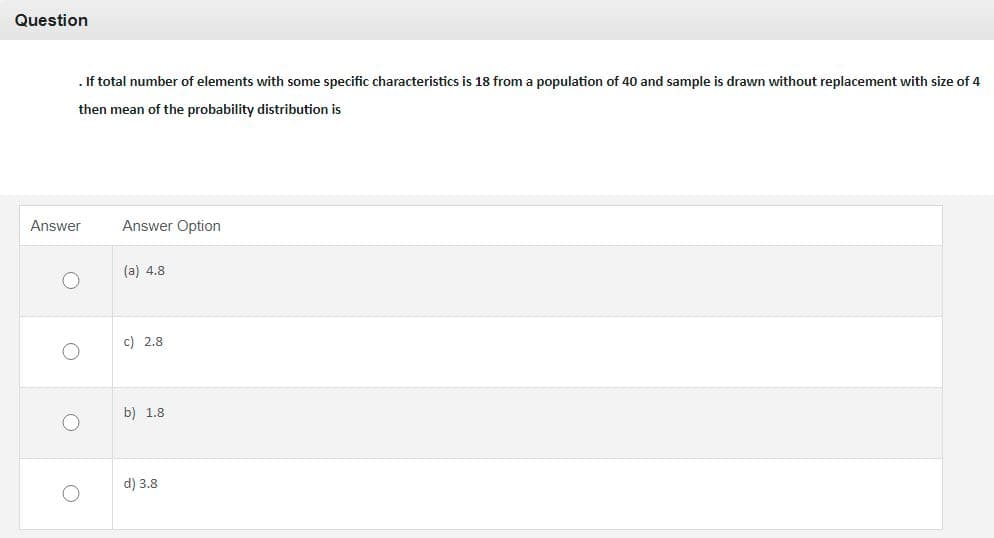 Question
. If total number of elements with some specific characteristics is 18 from a population of 40 and sample is drawn without replacement with size of 4
then mean of the probability distribution is
Answer
Answer Option
(a) 4.8
c) 2.8
b) 1.8
d) 3.8
