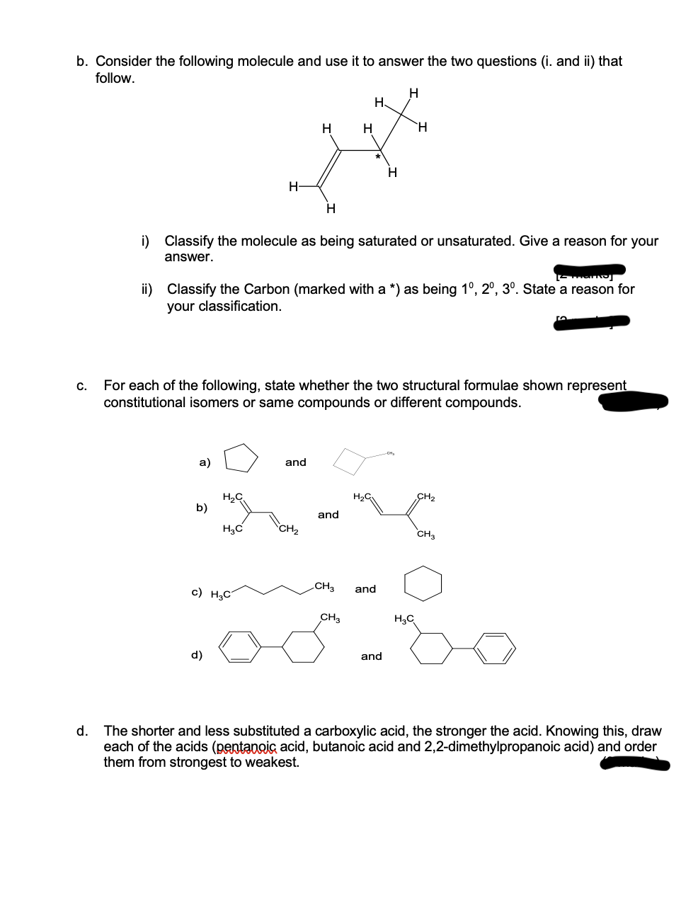 b. Consider the following molecule and use it to answer the two questions (i. and ii) that
follow.
C.
d.
a)
b)
H-
H₂C
d)
i) Classify the molecule as being saturated or unsaturated. Give a reason for your
answer.
H₂C
c) H₂C
marnoj
ii) Classify the Carbon (marked with a *) as being 10, 20, 3º. State a reason for
your classification.
H
H
For each of the following, state whether the two structural formulae shown represent
constitutional isomers or same compounds or different compounds.
and
CH₂
H
and
CH3
CH3
H
H
and
and
H
H₂C
50
CH3
The shorter and less substituted a carboxylic acid, the stronger the acid. Knowing this, draw
each of the acids (pentanoic acid, butanoic acid and 2,2-dimethylpropanoic acid) and order
them from strongest to weakest.